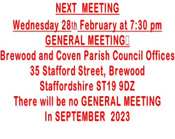 NEXT  MEETING  Wednesday 28th February at 7:30 pm GENERAL MEETING Brewood and Coven Parish Council Offices 35 Stafford Street, Brewood Staffordshire ST19 9DZ There will be no GENERAL MEETING In SEPTEMBER  2023