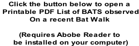 Click the button below to open a  Printable PDF List of BATS observed On a recent Bat Walk  (Requires Abobe Reader to  be installed on your computer)